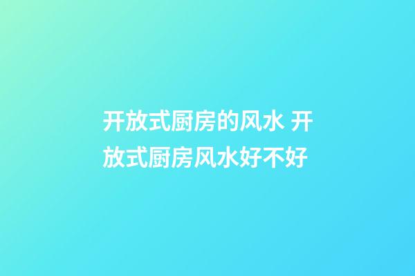 开放式厨房的风水 开放式厨房风水好不好